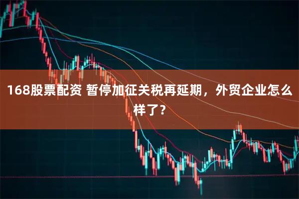 168股票配资 暂停加征关税再延期，外贸企业怎么样了？