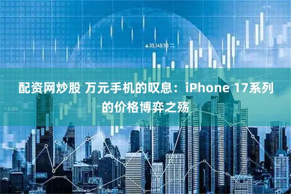 配资网炒股 万元手机的叹息：iPhone 17系列的价格博弈之殇