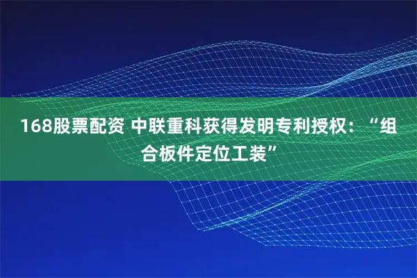 168股票配资 中联重科获得发明专利授权：“组合板件定位工装”