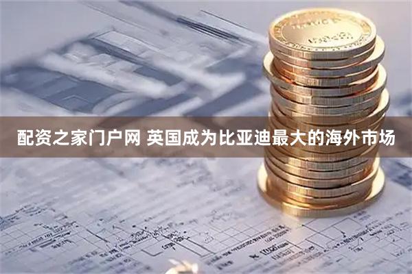 配资之家门户网 英国成为比亚迪最大的海外市场