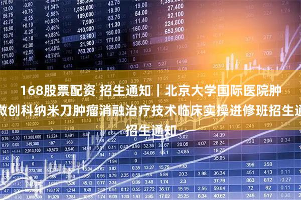 168股票配资 招生通知｜北京大学国际医院肿瘤微创科纳米刀肿瘤消融治疗技术临床实操进修班招生通知