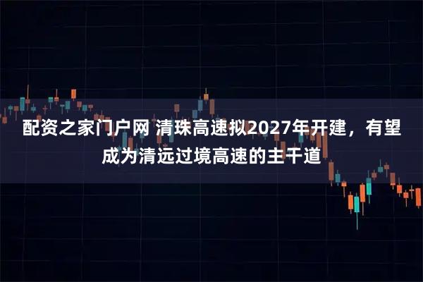 配资之家门户网 清珠高速拟2027年开建，有望成为清远过境高速的主干道