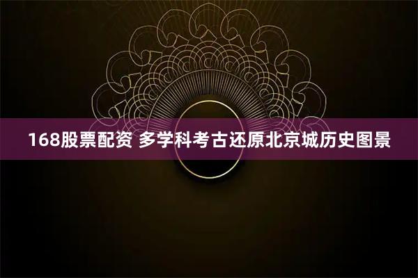 168股票配资 多学科考古还原北京城历史图景