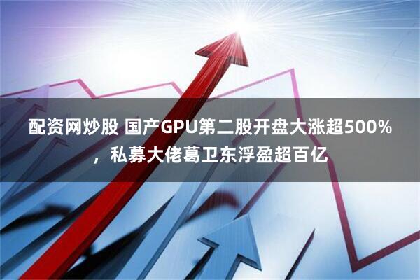 配资网炒股 国产GPU第二股开盘大涨超500%，私募大佬葛卫东浮盈超百亿