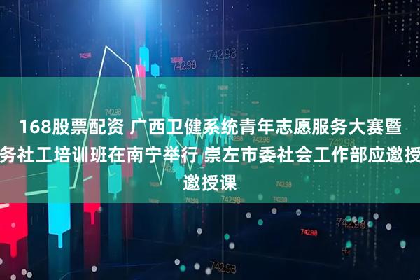 168股票配资 广西卫健系统青年志愿服务大赛暨医务社工培训班在南宁举行 崇左市委社会工作部应邀授课