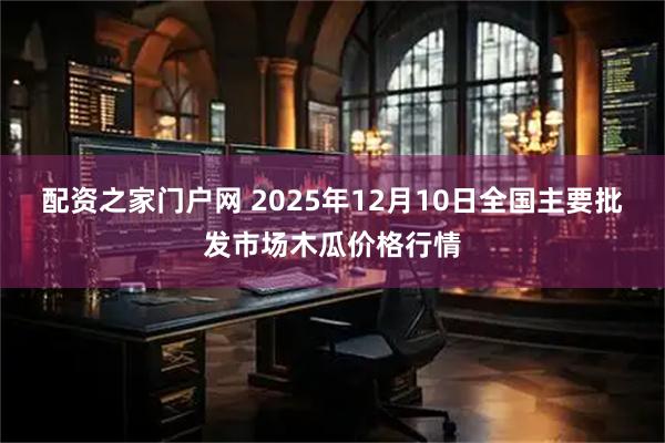 配资之家门户网 2025年12月10日全国主要批发市场木瓜价格行情