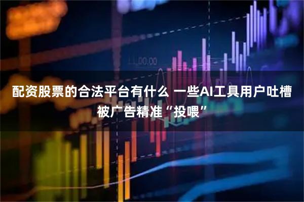 配资股票的合法平台有什么 一些AI工具用户吐槽被广告精准“投喂”