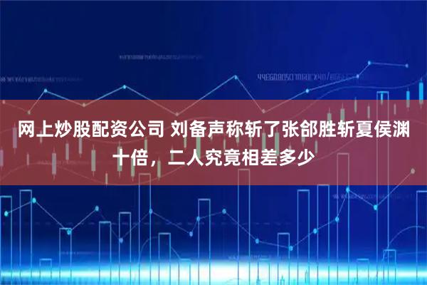 网上炒股配资公司 刘备声称斩了张郃胜斩夏侯渊十倍，二人究竟相差多少