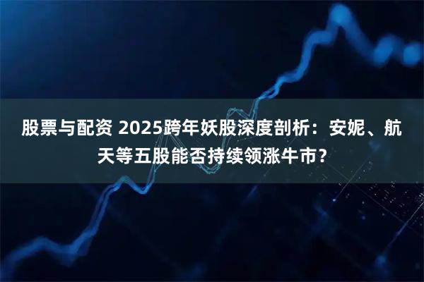 股票与配资 2025跨年妖股深度剖析：安妮、航天等五股能否持续领涨牛市？
