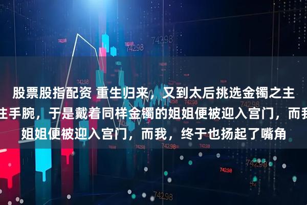 股票股指配资 重生归来，又到太后挑选金镯之主这天，这次我悄然掩住手腕，于是戴着同样金镯的姐姐便被迎入宫门，而我，终于也扬起了嘴角