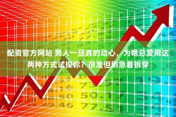 配资官方网站 男人一旦真的动心，为啥总爱用这两种方式试探你？很准但别急着拆穿