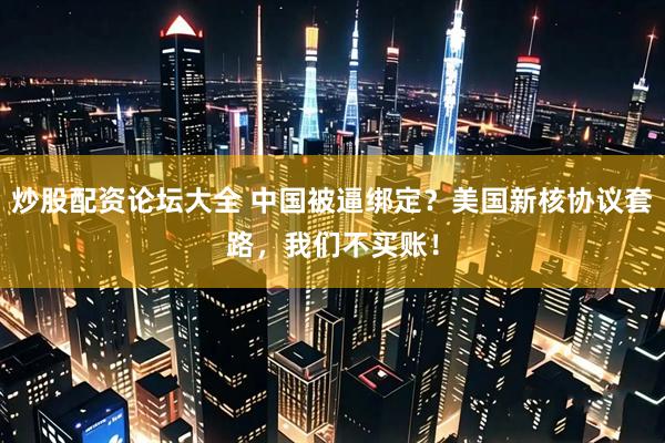 炒股配资论坛大全 中国被逼绑定？美国新核协议套路，我们不买账！