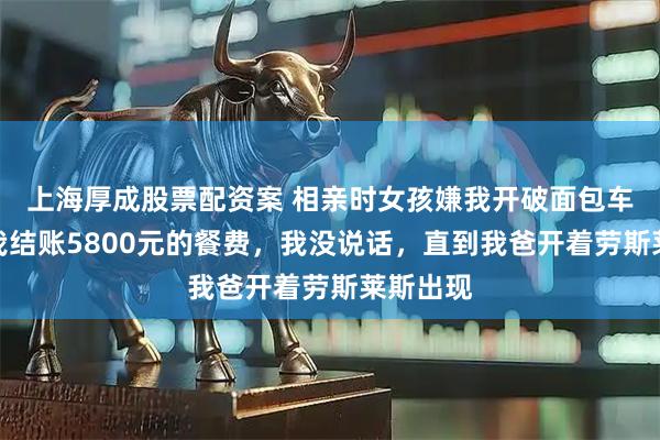 上海厚成股票配资案 相亲时女孩嫌我开破面包车，还让我结账5800元的餐费，我没说话，直到我爸开着劳斯莱斯出现