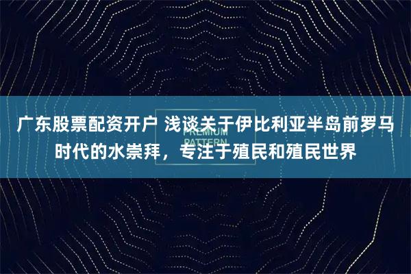 广东股票配资开户 浅谈关于伊比利亚半岛前罗马时代的水崇拜，专注于殖民和殖民世界