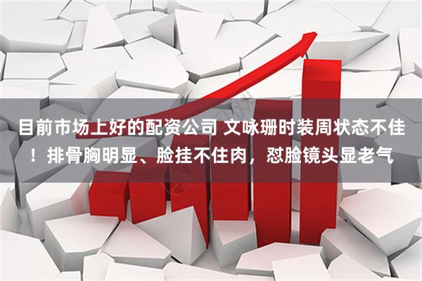 目前市场上好的配资公司 文咏珊时装周状态不佳！排骨胸明显、脸挂不住肉，怼脸镜头显老气