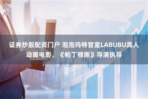 证券炒股配资门户 泡泡玛特官宣LABUBU真人动画电影，《帕丁顿熊》导演执导