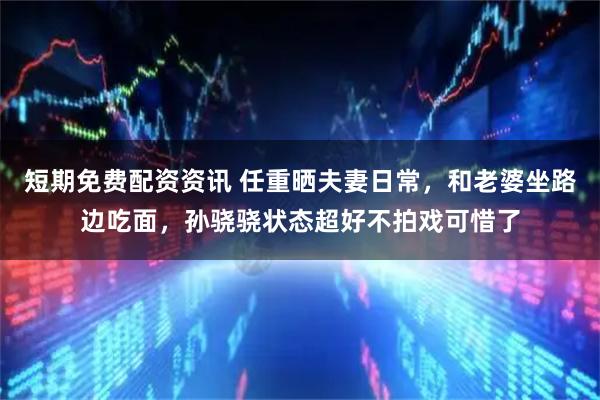 短期免费配资资讯 任重晒夫妻日常，和老婆坐路边吃面，孙骁骁状态超好不拍戏可惜了