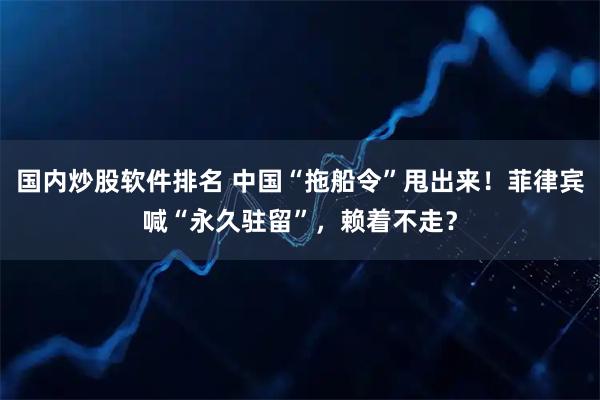 国内炒股软件排名 中国“拖船令”甩出来！菲律宾喊“永久驻留”，赖着不走？