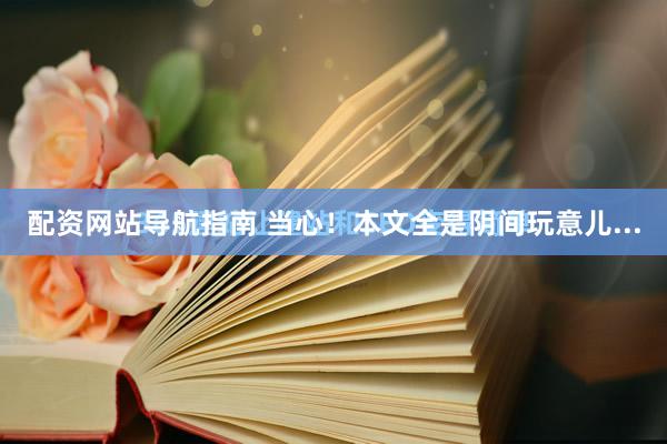 配资网站导航指南 当心！本文全是阴间玩意儿...