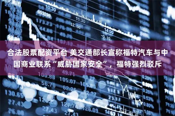 合法股票配资平台 美交通部长宣称福特汽车与中国商业联系“威胁国家安全”，福特强烈驳斥