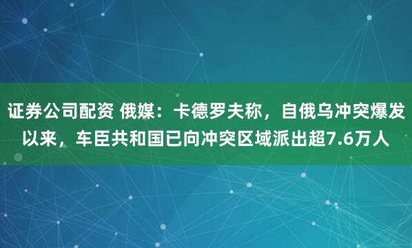 证券公司配资 俄媒：卡德罗夫称，自俄乌冲突爆发以来，车臣共和国已向冲突区域派出超7.6万人