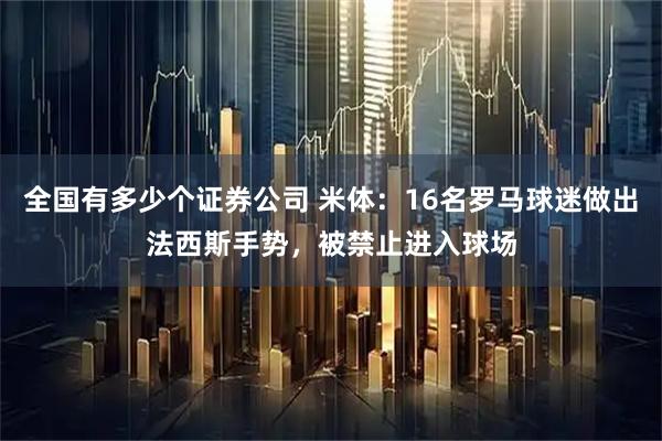 全国有多少个证券公司 米体：16名罗马球迷做出法西斯手势，被禁止进入球场