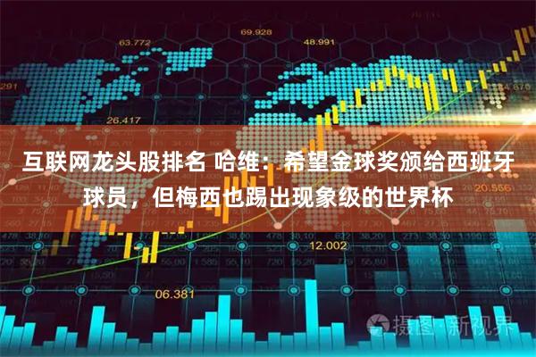 互联网龙头股排名 哈维：希望金球奖颁给西班牙球员，但梅西也踢出现象级的世界杯
